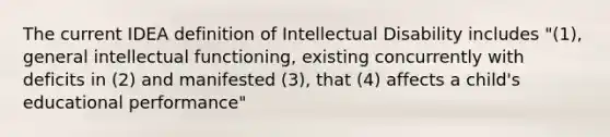 The current IDEA definition of Intellectual Disability includes "(1), general intellectual functioning, existing concurrently with deficits in (2) and manifested (3), that (4) affects a child's educational performance"