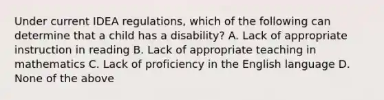 Under current IDEA regulations, which of the following can determine that a child has a disability? A. Lack of appropriate instruction in reading B. Lack of appropriate teaching in mathematics C. Lack of proficiency in the English language D. None of the above