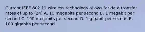 Current IEEE 802.11 wireless technology allows for data transfer rates of up to (24) A. 10 megabits per second B. 1 megabit per second C. 100 megabits per second D. 1 gigabit per second E. 100 gigabits per second