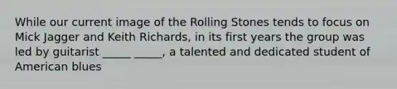 While our current image of the Rolling Stones tends to focus on Mick Jagger and Keith Richards, in its first years the group was led by guitarist _____ _____, a talented and dedicated student of American blues