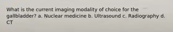 What is the current imaging modality of choice for the gallbladder? a. Nuclear medicine b. Ultrasound c. Radiography d. CT