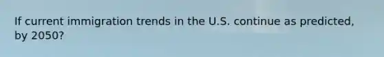 If current immigration trends in the U.S. continue as predicted, by 2050?