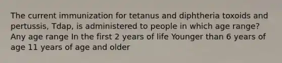 The current immunization for tetanus and diphtheria toxoids and pertussis, Tdap, is administered to people in which age range? Any age range In the first 2 years of life Younger than 6 years of age 11 years of age and older