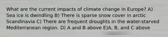 What are the current impacts of climate change in Europe? A) Sea ice is dwindling B) There is sparse snow cover in arctic Scandinavia C) There are frequent droughts in the water-starved Mediterranean region. D) A and B above E)A, B, and C above