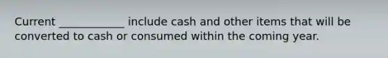 Current ____________ include cash and other items that will be converted to cash or consumed within the coming year.