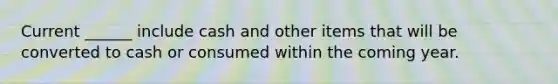Current ______ include cash and other items that will be converted to cash or consumed within the coming year.