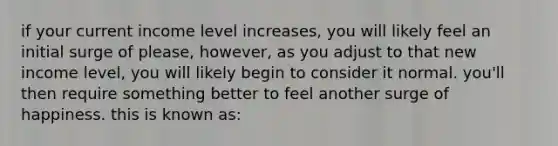 if your current income level increases, you will likely feel an initial surge of please, however, as you adjust to that new income level, you will likely begin to consider it normal. you'll then require something better to feel another surge of happiness. this is known as: