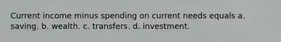 Current income minus spending on current needs equals a. saving. b. wealth. c. transfers. d. investment.