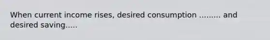 When current income​ rises, desired consumption ......... and desired saving.....