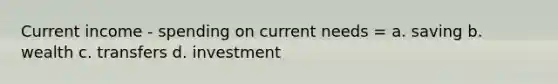 Current income - spending on current needs = a. saving b. wealth c. transfers d. investment