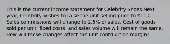 This is the current income statement for Celebrity Shoes.Next year, Celebrity wishes to raise the unit selling price to 110. Sales commissions will change to 2.5% of sales. Cost of goods sold per unit, fixed costs, and sales volume will remain the same. How will these changes affect the unit contribution margin?