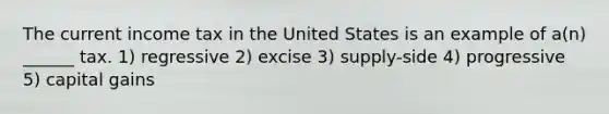 The current income tax in the United States is an example of a(n) ______ tax. 1) regressive 2) excise 3) supply-side 4) progressive 5) capital gains