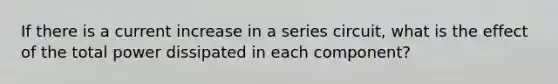 If there is a current increase in a series circuit, what is the effect of the total power dissipated in each component?