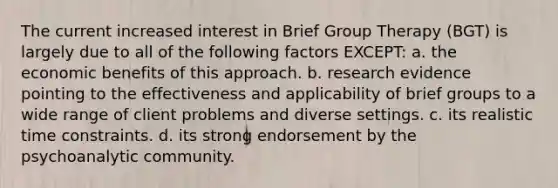 The current increased interest in Brief Group Therapy (BGT) is largely due to all of the following factors EXCEPT: a. the economic benefits of this approach. b. research evidence pointing to the effectiveness and applicability of brief groups to a wide range of client problems and diverse settings. c. its realistic time constraints. d. its strong endorsement by the psychoanalytic community.