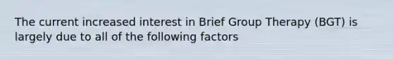 The current increased interest in Brief Group Therapy (BGT) is largely due to all of the following factors