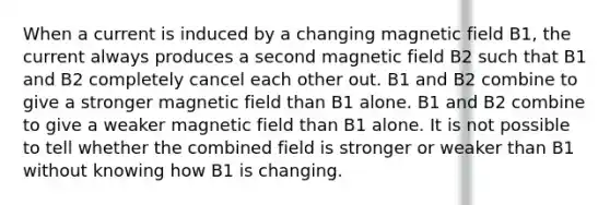 When a current is induced by a changing magnetic field B1, the current always produces a second magnetic field B2 such that B1 and B2 completely cancel each other out. B1 and B2 combine to give a stronger magnetic field than B1 alone. B1 and B2 combine to give a weaker magnetic field than B1 alone. It is not possible to tell whether the combined field is stronger or weaker than B1 without knowing how B1 is changing.