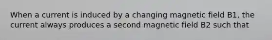 When a current is induced by a changing magnetic field B1, the current always produces a second magnetic field B2 such that