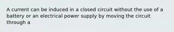 A current can be induced in a closed circuit without the use of a battery or an electrical power supply by moving the circuit through a