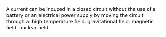 A current can be induced in a closed circuit without the use of a battery or an electrical power supply by moving the circuit through a: high temperature field. gravitational field. magnetic field. nuclear field.