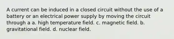 A current can be induced in a closed circuit without the use of a battery or an electrical power supply by moving the circuit through a a. high temperature field. c. magnetic field. b. gravitational field. d. nuclear field.