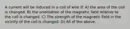 A current will be induced in a coil of wire if: A) the area of the coil is changed. B) the orientation of the magnetic field relative to the coil is changed. C) The strength of the magnetic field in the vicinity of the coil is changed. D) All of the above.