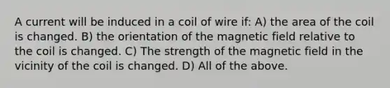 A current will be induced in a coil of wire if: A) the area of the coil is changed. B) the orientation of the magnetic field relative to the coil is changed. C) The strength of the magnetic field in the vicinity of the coil is changed. D) All of the above.