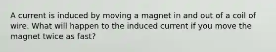 A current is induced by moving a magnet in and out of a coil of wire. What will happen to the induced current if you move the magnet twice as fast?