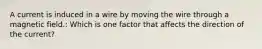 A current is induced in a wire by moving the wire through a magnetic field.: Which is one factor that affects the direction of the current?