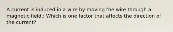 A current is induced in a wire by moving the wire through a magnetic field.: Which is one factor that affects the direction of the current?