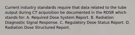 Current industry standards require that data related to the tube output during CT acquisition be documented in the RDSR which stands for: A. Required Dose System Report. B. Radiation Diagnostic Signal Response. C. Regulatory Dose Status Report. D. Radiation Dose Structured Report.