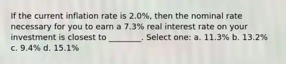 If the current inflation rate is 2.0%, then the nominal rate necessary for you to earn a 7.3% real interest rate on your investment is closest to ________. Select one: a. 11.3% b. 13.2% c. 9.4% d. 15.1%