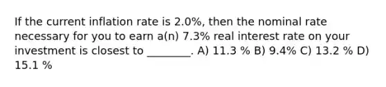 If the current inflation rate is 2.0%, then the nominal rate necessary for you to earn a(n) 7.3% real interest rate on your investment is closest to ________. A) 11.3 % B) 9.4% C) 13.2 % D) 15.1 %