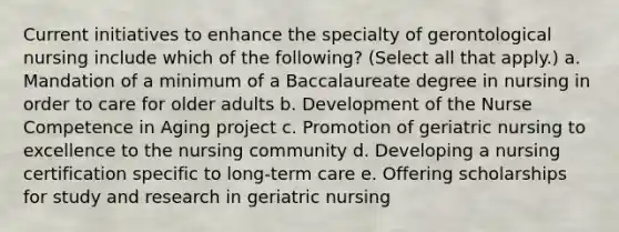 Current initiatives to enhance the specialty of gerontological nursing include which of the following? (Select all that apply.) a. Mandation of a minimum of a Baccalaureate degree in nursing in order to care for older adults b. Development of the Nurse Competence in Aging project c. Promotion of geriatric nursing to excellence to the nursing community d. Developing a nursing certification specific to long-term care e. Offering scholarships for study and research in geriatric nursing