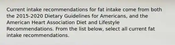 Current intake recommendations for fat intake come from both the 2015-2020 Dietary Guidelines for Americans, and the American Heart Association Diet and Lifestyle Recommendations. From the list below, select all current fat intake recommendations.