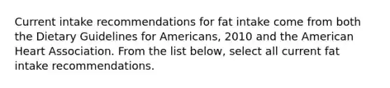 Current intake recommendations for fat intake come from both the Dietary Guidelines for Americans, 2010 and the American Heart Association. From the list below, select all current fat intake recommendations.