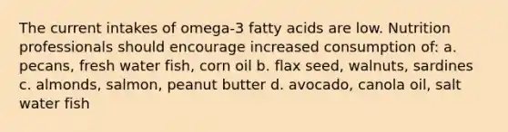 The current intakes of omega-3 fatty acids are low. Nutrition professionals should encourage increased consumption of: a. pecans, fresh water fish, corn oil b. flax seed, walnuts, sardines c. almonds, salmon, peanut butter d. avocado, canola oil, salt water fish