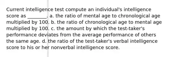 Current intelligence test compute an individual's intelligence score as ________. a. the ratio of mental age to chronological age multiplied by 100. b. the ratio of chronological age to mental age multiplied by 100. c. the amount by which the test-taker's performance deviates from the average performance of others the same age. d. the ratio of the test-taker's verbal intelligence score to his or her nonverbal intelligence score.