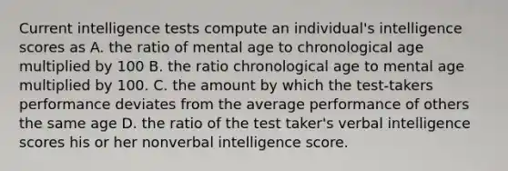 Current intelligence tests compute an individual's intelligence scores as A. the ratio of mental age to chronological age multiplied by 100 B. the ratio chronological age to mental age multiplied by 100. C. the amount by which the test-takers performance deviates from the average performance of others the same age D. the ratio of the test taker's verbal intelligence scores his or her nonverbal intelligence score.