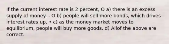 If the current interest rate is 2 percent, O a) there is an excess <a href='https://www.questionai.com/knowledge/kUIOOoB75i-supply-of-money' class='anchor-knowledge'>supply of money</a>. - O b) people will sell more bonds, which drives interest rates up. • c) as the money market moves to equilibrium, people will buy more goods. d) Allof the above are correct.