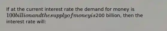 If at the current interest rate the demand for money is 100 billion and the supply of money is200 billion, then the interest rate will: