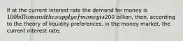 If at the current interest rate the demand for money is 100 billion and the supply of money is200 billion, then, according to the theory of liquidity preferences, in the money market, the current interest rate: