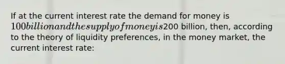 If at the current interest rate <a href='https://www.questionai.com/knowledge/klIDlybqd8-the-demand-for-money' class='anchor-knowledge'>the demand for money</a> is 100 billion and the <a href='https://www.questionai.com/knowledge/kUIOOoB75i-supply-of-money' class='anchor-knowledge'>supply of money</a> is200 billion, then, according to the theory of liquidity preferences, in the money market, the current interest rate: