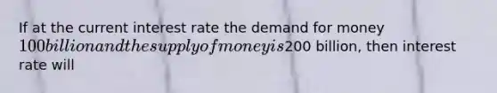 If at the current interest rate <a href='https://www.questionai.com/knowledge/klIDlybqd8-the-demand-for-money' class='anchor-knowledge'>the demand for money</a> 100 billion and the <a href='https://www.questionai.com/knowledge/kUIOOoB75i-supply-of-money' class='anchor-knowledge'>supply of money</a> is200 billion, then interest rate will