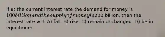 If at the current interest rate the demand for money is 100 billion and the supply of money is200 billion, then the interest rate will: A) fall. B) rise. C) remain unchanged. D) be in equilibrium.