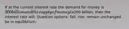 If at the current interest rate the demand for money is 300 billion and the supply of money is200 billion, then the interest rate will: Question options: fall. rise. remain unchanged. be in equilibrium.