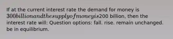 If at the current interest rate the demand for money is 300 billion and the supply of money is200 billion, then the interest rate will: Question options: fall. rise. remain unchanged. be in equilibrium.