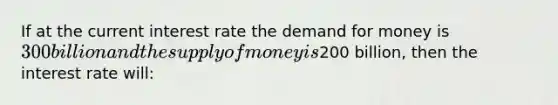 If at the current interest rate the demand for money is 300 billion and the supply of money is200 billion, then the interest rate will: