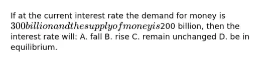 If at the current interest rate the demand for money is 300 billion and the supply of money is200 billion, then the interest rate will: A. fall B. rise C. remain unchanged D. be in equilibrium.