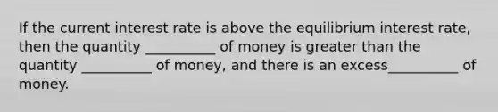 If the current interest rate is above the equilibrium interest rate, then the quantity __________ of money is <a href='https://www.questionai.com/knowledge/ktgHnBD4o3-greater-than' class='anchor-knowledge'>greater than</a> the quantity __________ of money, and there is an excess__________ of money.