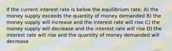 If the current interest rate is below the equilibrium rate: A) the money supply exceeds the quantity of money demanded B) the money supply will increase and the interest rate will rise C) the money supply will decrease and the interest rate will rise D) the interest rate will rise and the quantity of money demanded will decrease